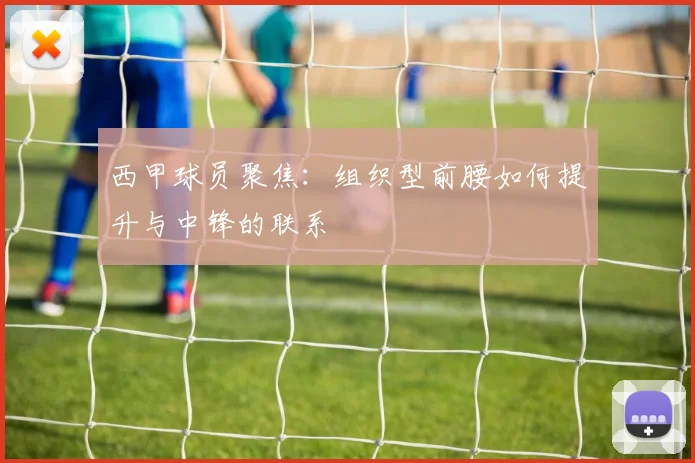 西甲球员聚焦:组织型前腰如何提升与中锋的联系