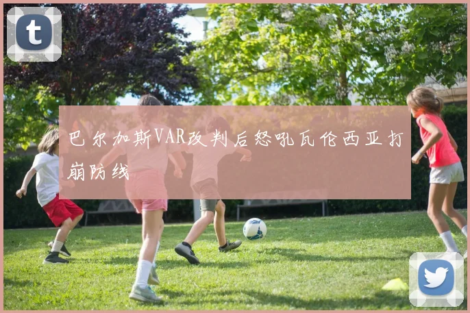 巴尔加斯VAR改判后怒吼瓦伦西亚打崩防线