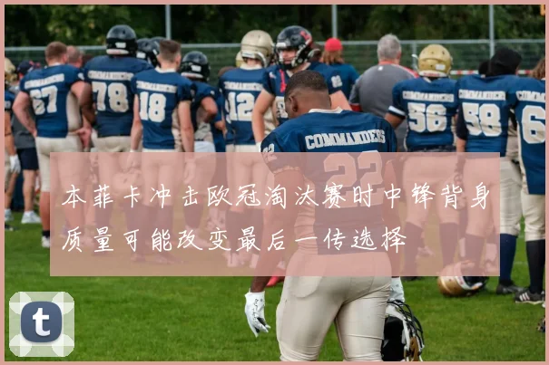 本菲卡冲击欧冠淘汰赛时中锋背身质量可能改变最后一传选择