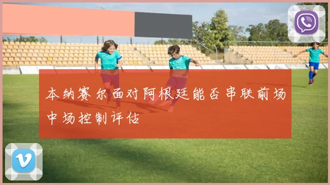 本纳赛尔面对阿根廷能否串联前场中场控制评估