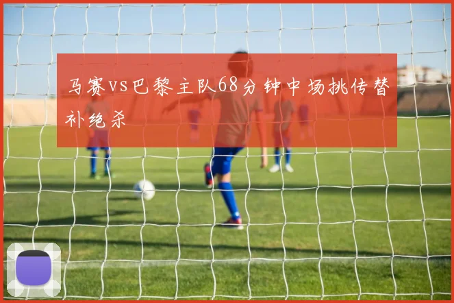 马赛vs巴黎主队68分钟中场挑传替补绝杀
