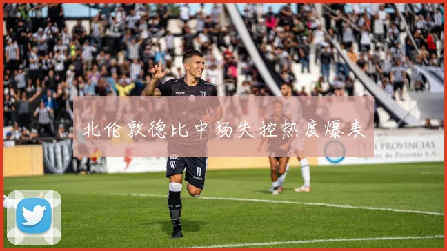 北伦敦德比中场失控热度爆表