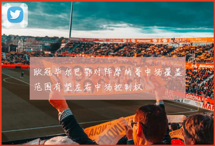 欧冠毕尔巴鄂对阵摩纳哥中场覆盖范围有望左右中场控制权