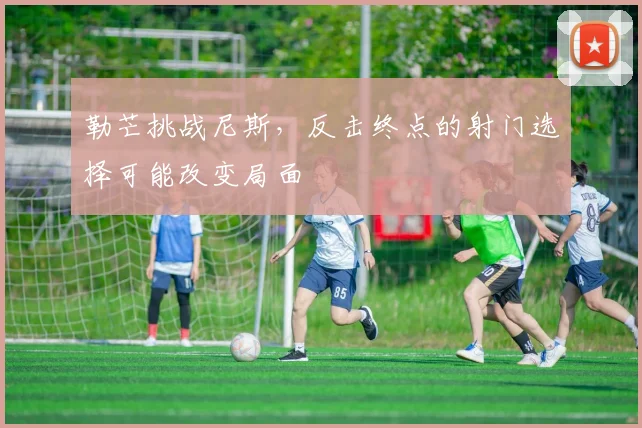 勒芒挑战尼斯,反击终点的射门选择可能改变局面