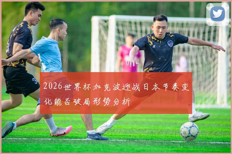 2026世界杯加克波迎战日本节奏变化能否破局形势分析