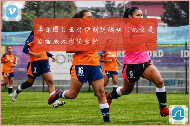 库尔图瓦面对伊朗防线破门机会是否被放大形势分析