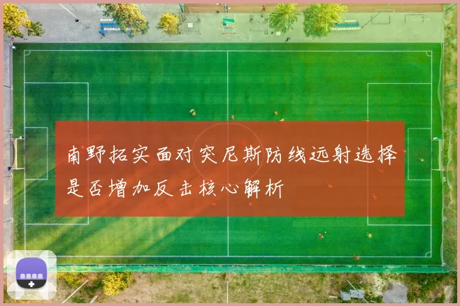南野拓实面对突尼斯防线远射选择是否增加反击核心解析