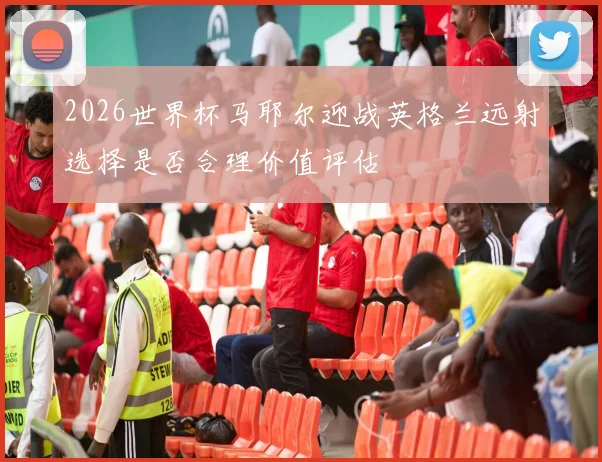 2026世界杯马耶尔迎战英格兰远射选择是否合理价值评估