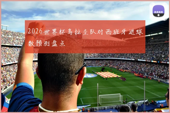 2026世界杯乌拉圭队对西班牙进球数预测盘点