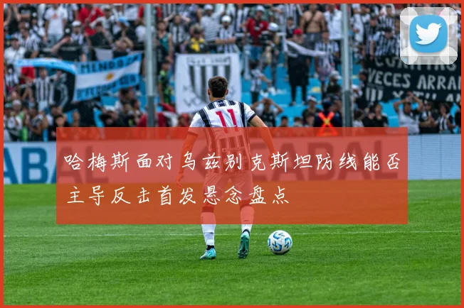哈梅斯面对乌兹别克斯坦防线能否主导反击首发悬念盘点