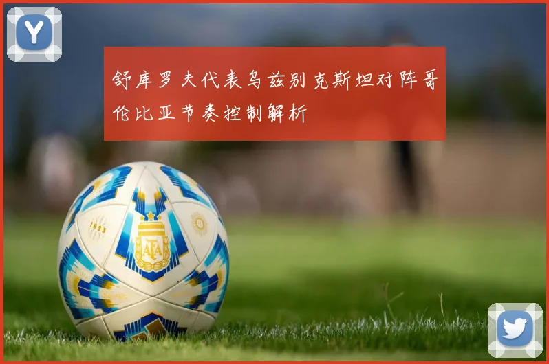 舒库罗夫代表乌兹别克斯坦对阵哥伦比亚节奏控制解析