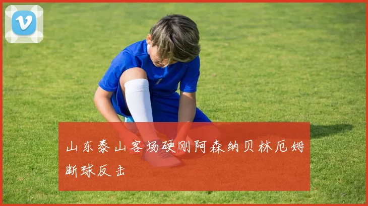 山东泰山客场硬刚阿森纳贝林厄姆断球反击