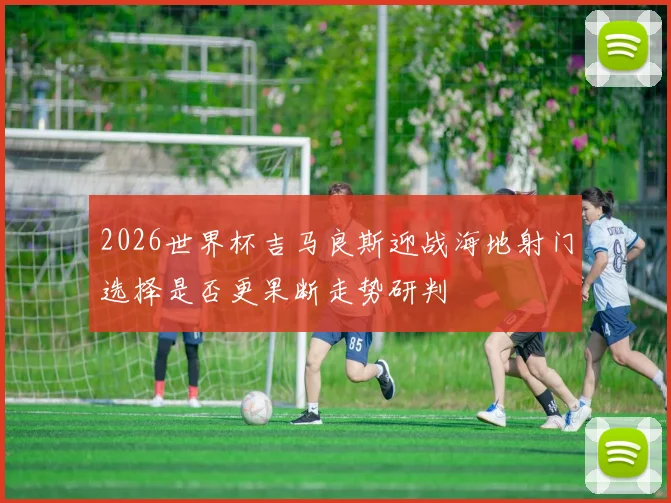 2026世界杯吉马良斯迎战海地射门选择是否更果断走势研判