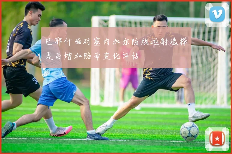 巴耶什面对塞内加尔防线远射选择是否增加赔率变化评估