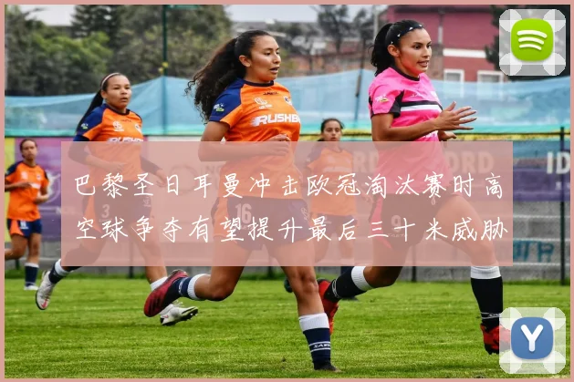 巴黎圣日耳曼冲击欧冠淘汰赛时高空球争夺有望提升最后三十米威胁