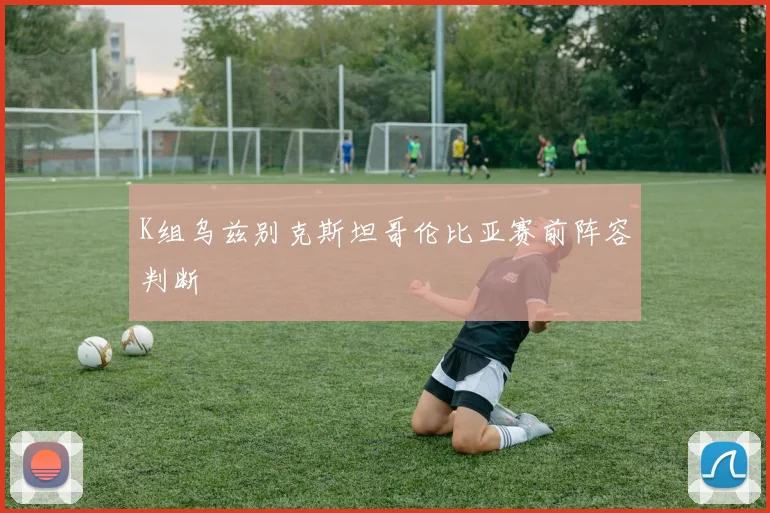 K组乌兹别克斯坦哥伦比亚赛前阵容判断