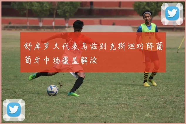 舒库罗夫代表乌兹别克斯坦对阵葡萄牙中场覆盖解读