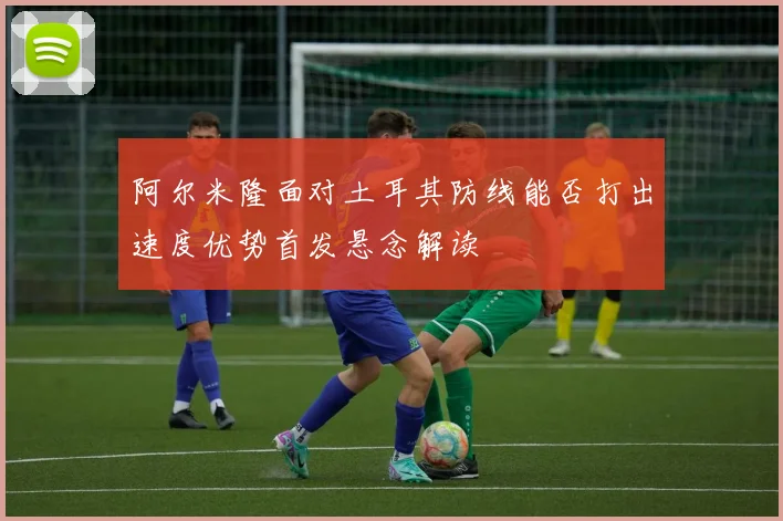 阿尔米隆面对土耳其防线能否打出速度优势首发悬念解读