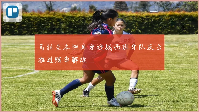 乌拉圭本坦库尔迎战西班牙队反击推进赔率解读
