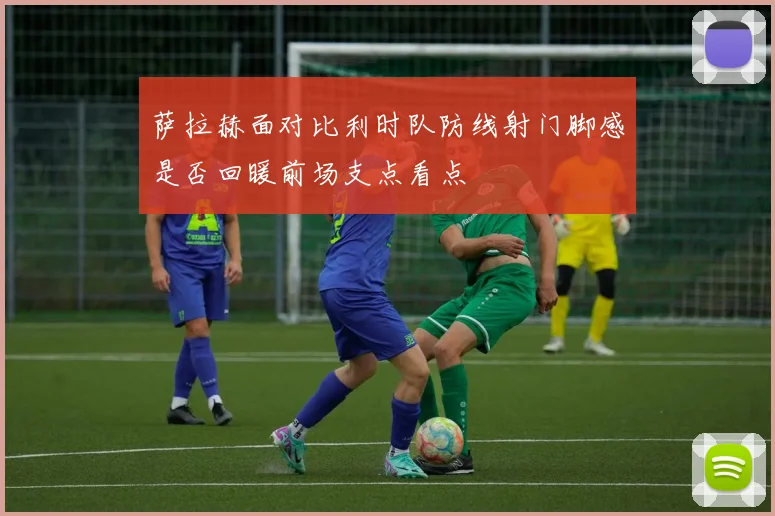 萨拉赫面对比利时队防线射门脚感是否回暖前场支点看点