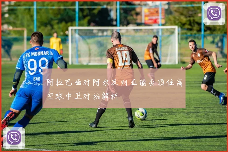阿拉巴面对阿尔及利亚能否顶住高空球中卫对抗解析