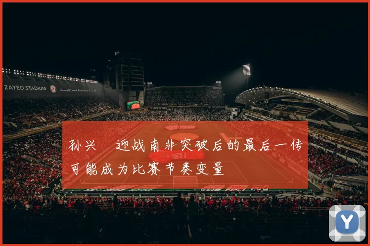 孙兴慜迎战南非突破后的最后一传可能成为比赛节奏变量