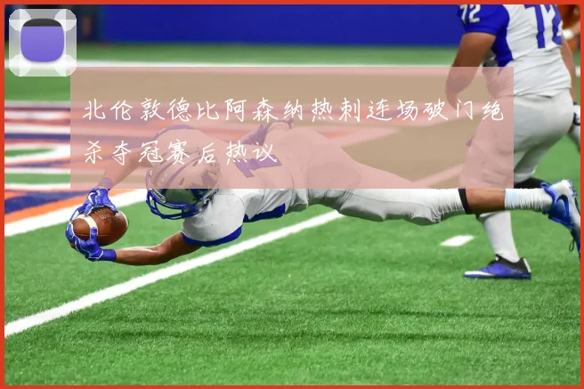 北伦敦德比阿森纳热刺连场破门绝杀夺冠赛后热议