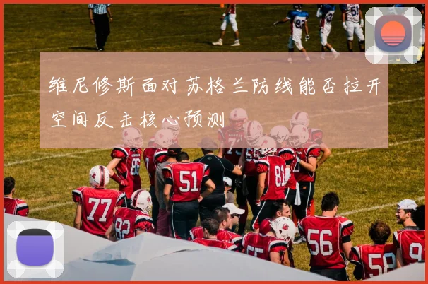 维尼修斯面对苏格兰防线能否拉开空间反击核心预测