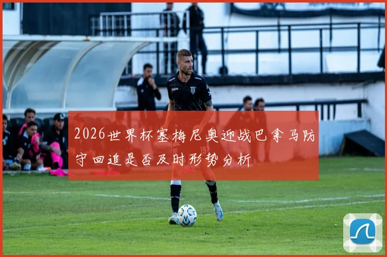 2026世界杯塞梅尼奥迎战巴拿马防守回追是否及时形势分析