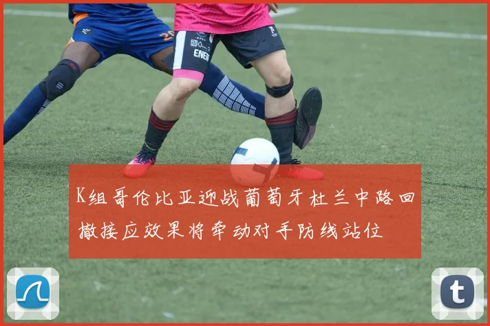 K组哥伦比亚迎战葡萄牙杜兰中路回撤接应效果将牵动对手防线站位