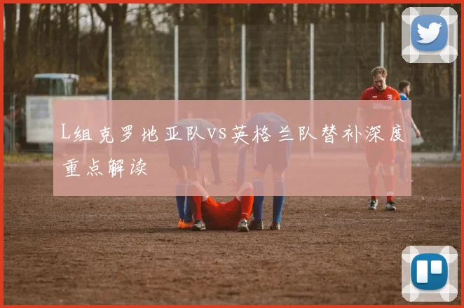 L组克罗地亚队vs英格兰队替补深度重点解读