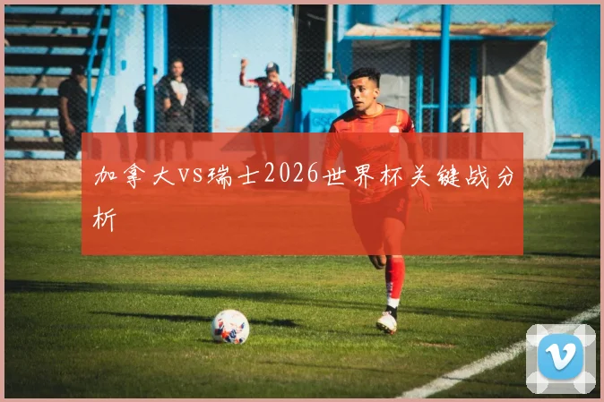加拿大vs瑞士2026世界杯关键战分析