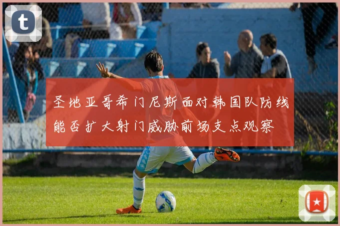 圣地亚哥希门尼斯面对韩国队防线能否扩大射门威胁前场支点观察