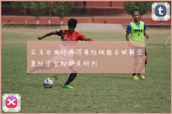 亚马尔面对佛得角防线能否破解密集防守金靴热度研判